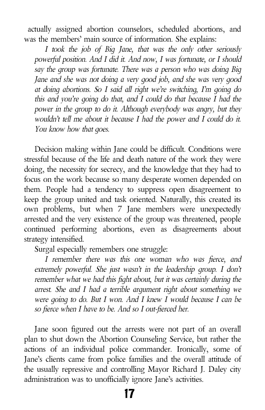 actually assigned abortion counselors, scheduled abortions, and was the members’ main source of information. She explains:  I 1ok the job of Big Jane, that was the only other seriously powerful position. And I did it. And now, I was fortunate, or I should say the group was fortunate. There was a person who was doing Big Jane and she was not doing a very good job, and she was very good at doing abortions. So I said all right we’re switching, I’m going do this and you’e going do that, and T could do that because I had the power in the group to do it Ahough everybody was angry, but they woulds’t tell me about it because I’had the power and I could do it You know how that goes,  Decision making within Jane could be difficult. Conditions were stressful because of the life and death nature of the work they were doing, the necessity for secrecy, and the knowledge that they had to focus on the work because so many desperate women depended on them. People had a tendency to suppress open disagreement 1o keep the group united and task oriented. Naturally, this created its own problems, but when 7 Jane members were unespectedly arrested and the very existence of the group was threatened, people continued performing abortions, even as disagreements about strategy intensified. Surgal especially remembers one struggle:  I remember there was this one woman who was fierce, and extremely powerful She just was’ in the leadership group. I dont remember what we had this fight abous, but it was certainly during the arrest. She and I had a terrible argument right about something we were going to do. But I won. And I knew I would because I can be 5o fierce when I have to be. And so I out fierced her.  Jane soon figured out the arrests were not part of an overall plan 1o shut down the Abortion Counseling Service, but rather the actions of an individual police commander. Tronically, some of Jane’s clients came from police families and the overall attitude of the usually repressive and controlling Mayor Richard J. Daley city administration was to unofficially ignore Jane’s activites  17 